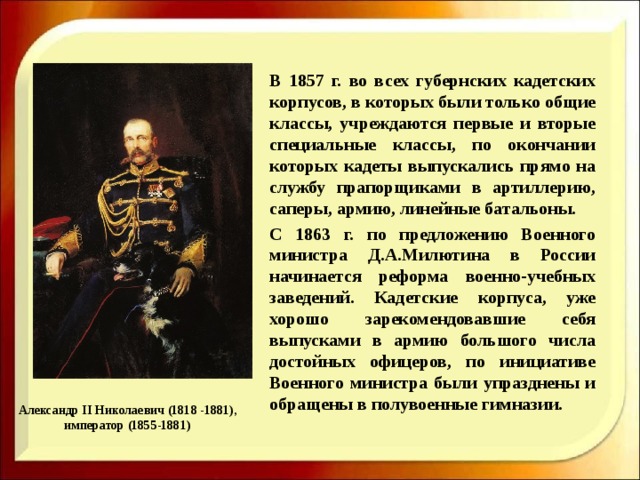    В 1857 г. во всех губернских кадетских корпусов, в которых были только общие классы, учреждаются первые и вторые специальные классы, по окончании которых кадеты выпускались прямо на службу прапорщиками в артиллерию, саперы, армию, линейные батальоны.   С 1863 г. по предложению Военного министра Д.А.Милютина в России начинается реформа военно-учебных заведений. Кадетские корпуса, уже хорошо зарекомендовавшие себя выпусками в армию большого числа достойных офицеров, по инициативе Военного министра были упразднены и обращены в полувоенные гимназии. Александр II Николаевич (1818 -1881), император (1855-1881) 