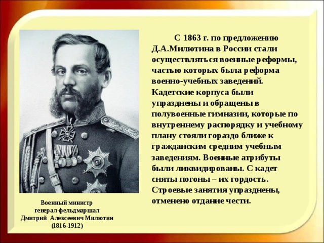    С 1863 г. по предложению Д.А.Милютина в России стали осуществляться военные реформы, частью которых была реформа военно-учебных заведений. Кадетские корпуса были упразднены и обращены в полувоенные гимназии, которые по внутреннему распорядку и учебному плану стояли гораздо ближе к гражданским средним учебным заведениям. Военные атрибуты были ликвидированы. С кадет сняты погоны – их гордость. Строевые занятия упразднены, отменено отдание чести. Военный министр  генерал-фельдмаршал  Дмитрий Алексеевич Милютин  (1816-1912) 