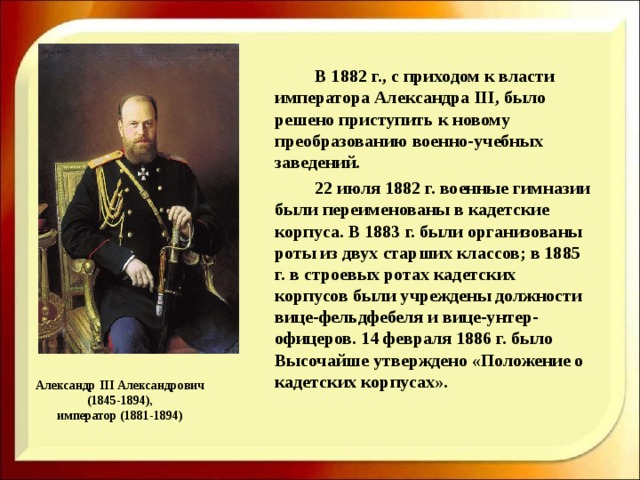     В 1882 г., с приходом к власти императора Александра III, было решено приступить к новому преобразованию военно-учебных заведений.   22 июля 1882 г. военные гимназии были переименованы в кадетские корпуса. В 1883 г. были организованы роты из двух старших классов; в 1885 г. в строевых ротах кадетских корпусов были учреждены должности вице-фельдфебеля и вице-унтер-офицеров. 14 февраля 1886 г. было Высочайше утверждено «Положение о кадетских корпусах».   Александр III Александрович  (1845-1894),  император (1881-1894) 