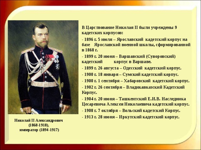     В Царствование Николая II были учреждены 9 кадетских корпусов:   - 1896 г. 5 июля – Ярославский кадетский корпус на базе  Ярославской военной школы, сформированной в 1868 г.   - 1899 г. 20 июня – Варшавский (Суворовский) кадетский  корпус в Варшаве.   - 1899 г. 26 августа – Одесский кадетский корпус.   - 1900 г. 18 января – Сумский кадетский корпус.   - 1900 г. 1 сентября – Хабаровский кадетский корпус.   - 1902 г. 26 сентября – Владикавказский Кадетский Корпус.   - 1904 г. 20 июня – Ташкентский Е.И.В. Наследника  Цесаревича Алексея Николаевича кадетский корпус.   - 1908 г. 7 октября – Вольский кадетский Корпус.   - 1913 г. 28 июня – Иркутский кадетский корпус. Николай II Александрович  (1868-1918),  император (1894-1917) 