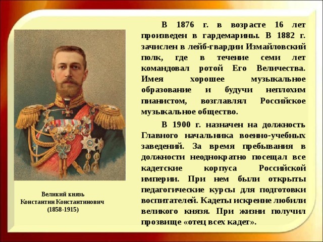   В 1876 г. в возрасте 16 лет произведен в гардемарины. В 1882 г. зачислен в лейб-гвардии Измайловский полк, где в течение семи лет командовал ротой Его Величества. Имея хорошее музыкальное образование и будучи неплохим пианистом, возглавлял Российское музыкальное общество.   В 1900 г. назначен на должность Главного начальника военно-учебных заведений. За время пребывания в должности неоднократно посещал все кадетские корпуса Российской империи. При нем были открыты педагогические курсы для подготовки воспитателей. Кадеты искренне любили великого князя. При жизни получил прозвище «отец всех кадет». Великий князь  Константин Константинович  (1858-1915) 