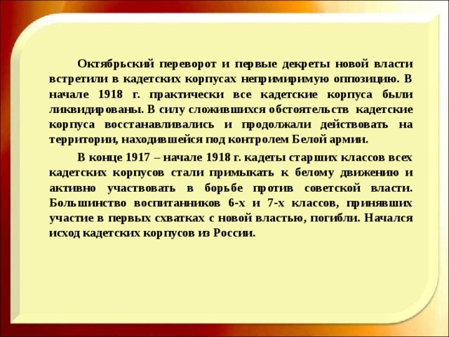   Октябрьский переворот и первые декреты новой власти встретили в кадетских корпусах непримиримую оппозицию. В начале 1918 г. практически все кадетские корпуса были ликвидированы. В силу сложившихся обстоятельств кадетские корпуса восстанавливались и продолжали действовать на территории, находившейся под контролем Белой армии.   В конце 1917 – начале 1918 г. кадеты старших классов всех кадетских корпусов стали примыкать к белому движению и активно участвовать в борьбе против советской власти. Большинство воспитанников 6-х и 7-х классов, принявших участие в первых схватках с новой властью, погибли. Начался исход кадетских корпусов из России.    