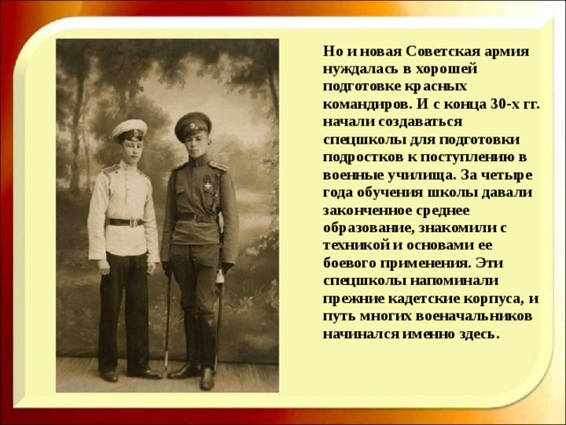  Но и новая Советская армия нуждалась в хорошей подготовке красных командиров. И с конца 30-х гг. начали создаваться спецшколы для подготовки подростков к поступлению в военные училища. За четыре года обучения школы давали законченное среднее образование, знакомили с техникой и основами ее боевого применения. Эти спецшколы напоминали прежние кадетские корпуса, и путь многих военачальников начинался именно здесь. 