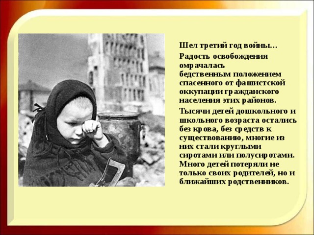  Шел третий год войны…  Радость освобождения омрачалась бедственным положением спасенного от фашистской оккупации гражданского населения этих районов.  Тысячи детей дошкольного и школьного возраста остались без крова, без средств к существованию, многие из них стали круглыми сиротами или полусиротами. Много детей потеряли не только своих родителей, но и ближайших родственников.  