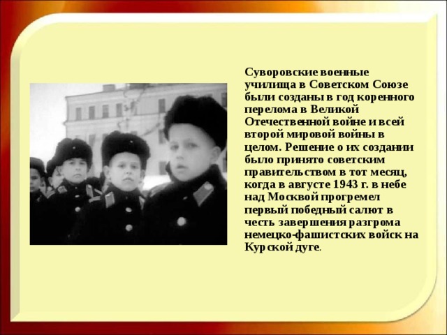  Суворовские военные училища в Советском Союзе были созданы в год коренного перелома в Великой Отечественной войне и всей второй мировой войны в целом. Решение о их создании было принято советским правительством в тот месяц, когда в августе 1943 г. в небе над Москвой прогремел первый победный салют в честь завершения разгрома немецко-фашистских войск на Курской дуге . 