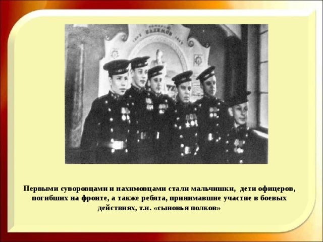  Первыми суворовцами и нахимовцами стали мальчишки, дети офицеров, погибших на фронте, а также ребята, принимавшие участие в боевых действиях, т.н. «сыновья полков»   