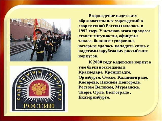    Возрождение кадетских образовательных учреждений в современной России началось в 1992 году. У истоков этого процесса стояли энтузиасты, офицеры запаса, бывшие суворовцы, которым удалось наладить связь с кадетами зарубежных российских корпусов.    К 2000 году кадетские корпуса уже были воссозданы в Краснодаре, Кронштадте, Оренбурге, Омске, Калининграде, Кемерово, Нижнем Новгороде, Ростове Великом, Мурманске, Твери, Орле, Волгограде , Екатеринбурге. 