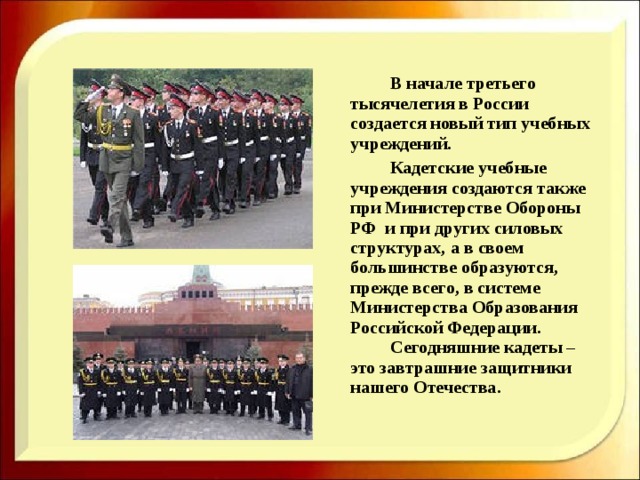    В начале третьего тысячелетия в России создается новый тип учебных учреждений.   Кадетские учебные учреждения создаются также при Министерстве Обороны РФ и при других силовых структурах, а в своем большинстве образуются, прежде всего, в системе Министерства Образования Российской Федерации.   Сегодняшние кадеты – это завтрашние защитники нашего Отечества. 
