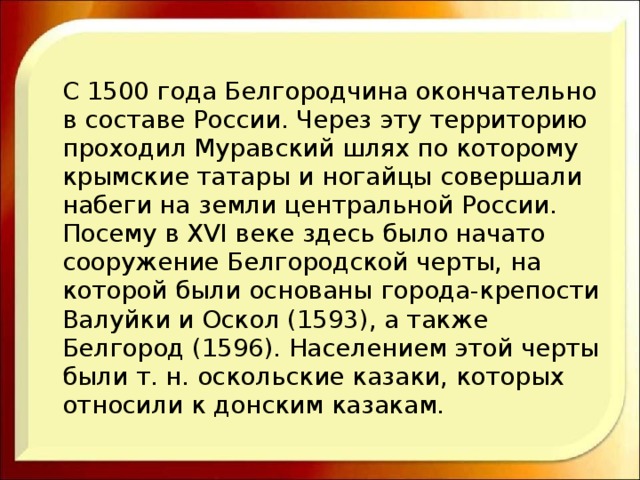 С 1500 года Белгородчина окончательно в составе России. Через эту территорию проходил Муравский шлях по которому крымские татары и ногайцы совершали набеги на земли центральной России. Посему в XVI веке здесь было начато сооружение Белгородской черты, на которой были основаны города-крепости Валуйки и Оскол (1593), а также Белгород (1596). Населением этой черты были т. н. оскольские казаки, которых относили к донским казакам. 