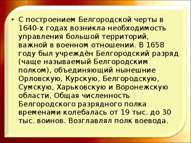 С построением Белгородской черты в 1640-х годах возникла необходимость управления большой территорий, важной в военном отношении. В 1658 году был учреждён Белгородский разряд (чаще называемый Белгородским полком), объединяющий нынешние Орловскую, Курскую, Белгородскую, Сумскую, Харьковскую и Воронежскую области. Общая численность Белгородского разрядного полка временами колебалась от 19 тыс. до 30 тыс. воинов. Возглавлял полк воевода. 