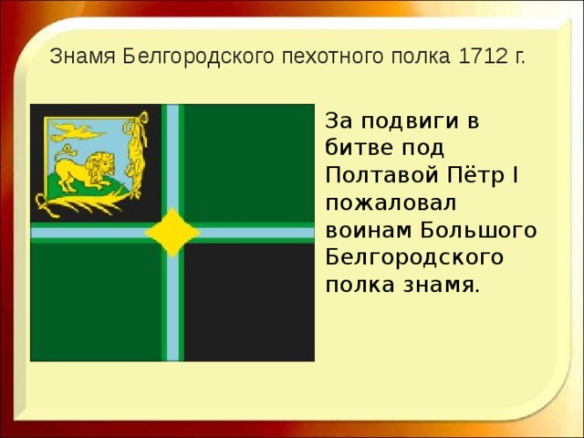 Знамя Белгородского пехотного полка 1712 г.   За подвиги в битве под Полтавой Пётр I пожаловал воинам Большого Белгородского полка знамя. 