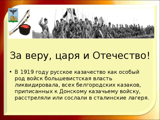 За веру, царя и Отечество! В 1919 году русское казачество как особый род войск большевистская власть ликвидировала, всех белгородских казаков, приписанных к Донскому казачьему войску, расстреляли или сослали в сталинские лагеря. 