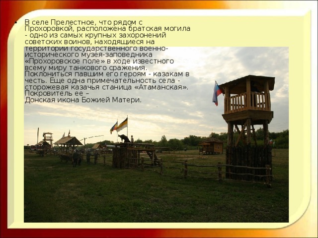 В селе Прелестное, что рядом с Прохоровкой, расположена братская могила - одно из самых крупных захоронений советских воинов, находящиеся на территории государственного военно-исторического музея-заповедника «Прохоровское поле» в ходе известного всему миру танкового сражения. Поклониться павшим его героям - казакам в честь. Еще одна примечательность села - сторожевая казачья станица «Атаманская». Покровитель ее –  Донская икона Божией Матери. 
