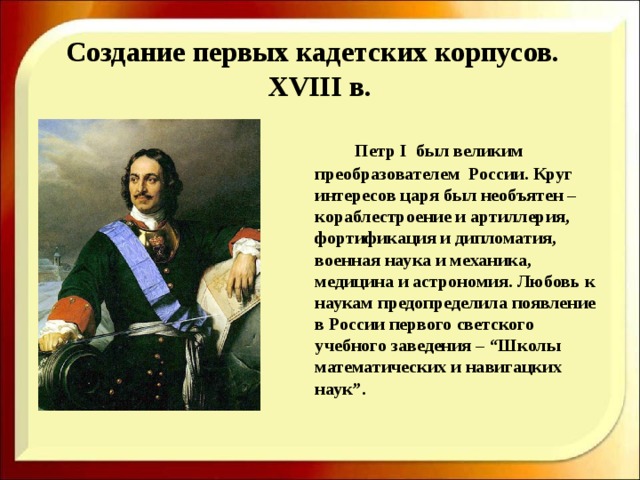  Создание первых кадетских корпусов.   XVIII в.     Петр I был великим преобразователем России. Круг интересов царя был необъятен – кораблестроение и артиллерия, фортификация и дипломатия, военная наука и механика, медицина и астрономия. Любовь к наукам предопределила появление в России первого светского учебного заведения – “Школы математических и навигацких наук”. 