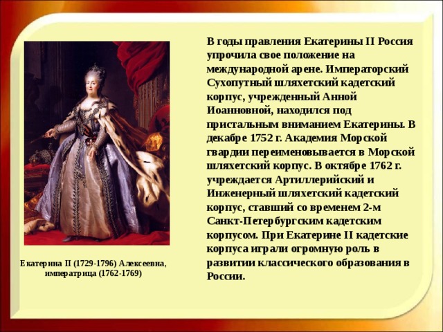    В годы правления Екатерины II Россия упрочила свое положение на международной арене. Императорский Сухопутный шляхетский кадетский корпус, учрежденный Анной Иоанновной, находился под пристальным вниманием Екатерины. В декабре 1752 г. Академия Морской гвардии переименовывается в Морской шляхетский корпус. В октябре 1762 г. учреждается Артиллерийский и Инженерный шляхетский кадетский корпус, ставший со временем 2-м Санкт-Петербургским кадетским корпусом. При Екатерине II кадетские корпуса играли огромную роль в развитии классического образования в России.    Екатерина II (1729-1796) Алексеевна, императрица (1762-1769) 