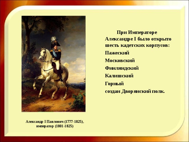    При Императоре Александре I было открыто шесть кадетских корпусов:  Пажеский  Московский  Финляндский  Калишский  Горный  создан Дворянский полк.    Александр I Павлович (1777-1825), император (1801-1825) 