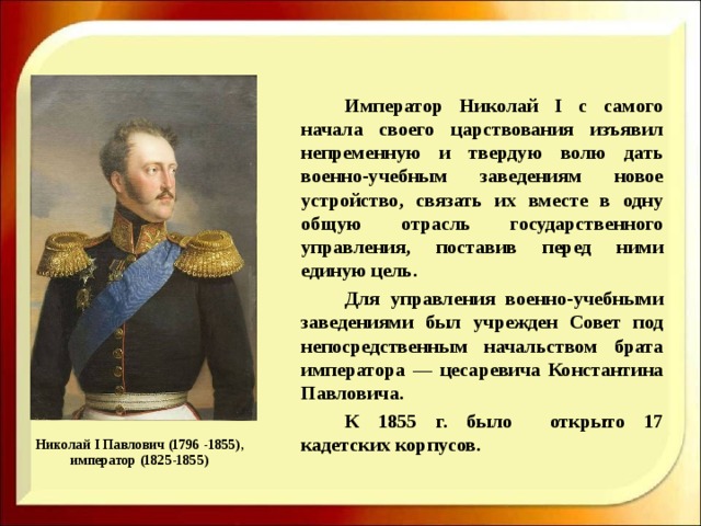      Император Николай I с самого начала своего царствования изъявил непременную и твердую волю дать военно-учебным заведениям новое устройство, связать их вместе в одну общую отрасль государственного управления, поставив перед ними единую цель.   Для управления военно-учебными заведениями был учрежден Совет под непосредственным начальством брата императора — цесаревича Константина Павловича.   К 1855 г. было открыто 17 кадетских корпусов. Николай I Павлович (1796 -1855), император (1825-1855) 
