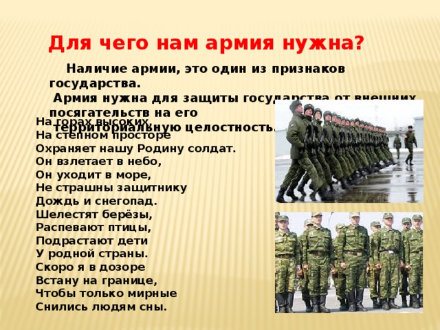 Для чего нам армия нужна?  Наличие армии, это один из признаков государства.  Армия нужна для защиты государства от внешних посягательств на его  территориальную целостность.  На горах высоких,  На степном просторе  Охраняет нашу Родину солдат.  Он взлетает в небо,  Он уходит в море,  Не страшны защитнику  Дождь и снегопад.  Шелестят берёзы,  Распевают птицы,  Подрастают дети  У родной страны.  Скоро я в дозоре  Встану на границе,  Чтобы только мирные  Снились людям сны. 