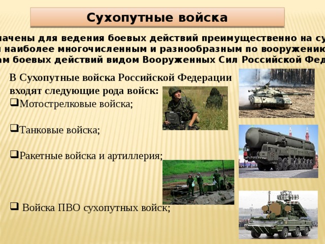 Сухопутные войска Предназначены для ведения боевых действий преимущественно на суше. Являются наиболее многочисленным и разнообразным по вооружению и способам боевых действий видом Вооруженных Сил Российской Федерации . В Сухопутные войска Российской Федерации входят следующие рода войск: Мотострелковые войска; Танковые войска; Ракетные войска и артиллерия;  Войска ПВО сухопутных войск; 