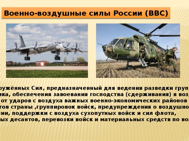 Военно-воздушные силы России (ВВС) Вид Вооружённых Сил, предназначенный для ведения разведки группировок противника, обеспечения завоевания господства (сдерживания) в воздухе,  защиты от ударов с воздуха важных военно-экономических районов  и объектов страны ,группировок войск, предупреждения о воздушном  нападении, поддержки с воздуха сухопутных войск и сил флота, воздушных десантов, перевозки войск и материальных средств по воздуху. 