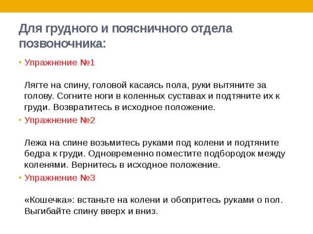 Для грудного и поясничного отдела позвоночника: Упражнение №1   Лягте на спину, головой касаясь пола, руки вытяните за голову. Согните ноги в коленных суставах и подтяните их к груди. Возвратитесь в исходное положение. Упражнение №2   Лежа на спине возьмитесь руками под колени и подтяните бедра к груди. Одновременно поместите подбородок между коленями. Вернитесь в исходное положение. Упражнение №3   «Кошечка»: встаньте на колени и обопритесь руками о пол. Выгибайте спину вверх и вниз. 