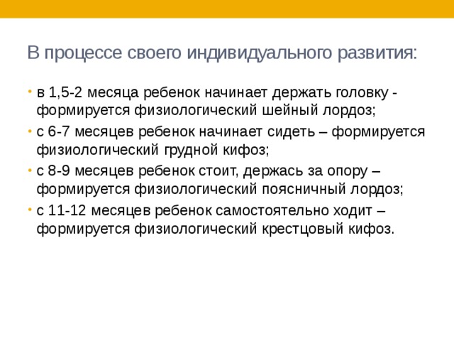 В процессе своего индивидуального развития: в 1,5-2 месяца ребенок начинает держать головку - формируется физиологический шейный лордоз; с 6-7 месяцев ребенок начинает сидеть – формируется физиологический грудной кифоз; с 8-9 месяцев ребенок стоит, держась за опору – формируется физиологический поясничный лордоз; с 11-12 месяцев ребенок самостоятельно ходит – формируется физиологический крестцовый кифоз. 