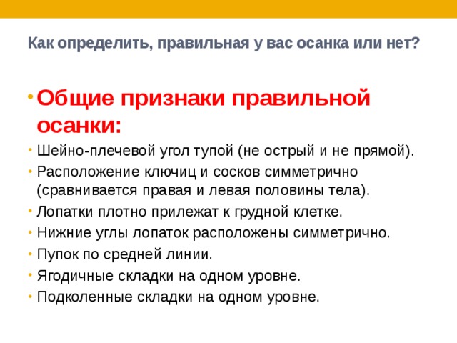 Как определить, правильная у вас осанка или нет?   Общие признаки правильной осанки: Шейно-плечевой угол тупой (не острый и не прямой). Расположение ключиц и сосков симметрично (сравнивается правая и левая половины тела). Лопатки плотно прилежат к грудной клетке. Нижние углы лопаток расположены симметрично. Пупок по средней линии. Ягодичные складки на одном уровне. Подколенные складки на одном уровне. 