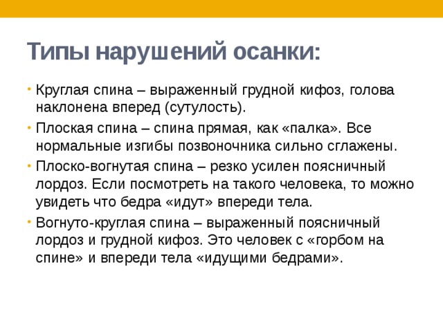 Типы нарушений осанки: Круглая спина – выраженный грудной кифоз, голова наклонена вперед (сутулость). Плоская спина – спина прямая, как «палка». Все нормальные изгибы позвоночника сильно сглажены. Плоско-вогнутая спина – резко усилен поясничный лордоз. Если посмотреть на такого человека, то можно увидеть что бедра «идут» впереди тела. Вогнуто-круглая спина – выраженный поясничный лордоз и грудной кифоз. Это человек с «горбом на спине» и впереди тела «идущими бедрами». 