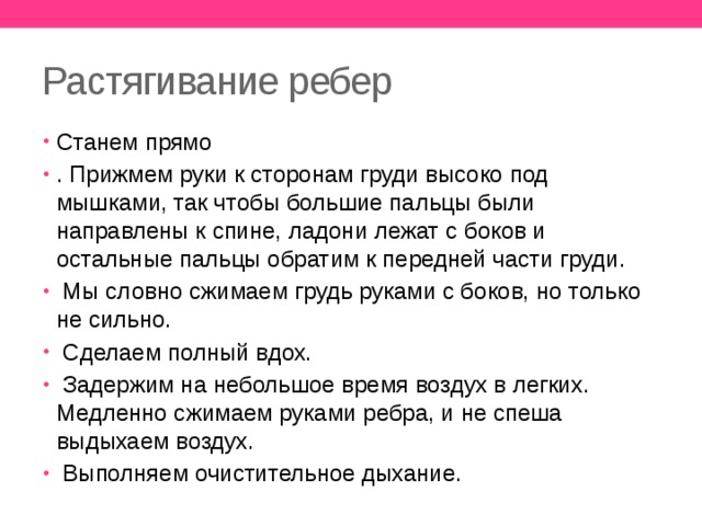 Растягивание ребер Станем прямо . Прижмем руки к сторонам груди высоко под мышками, так чтобы большие пальцы были направлены к спине, ладони лежат с боков и остальные пальцы обратим к передней части груди.  Мы словно сжимаем грудь руками с боков, но только не сильно.  Сделаем полный вдох.  Задержим на небольшое время воздух в легких. Медленно сжимаем руками ребра, и не спеша выдыхаем воздух.  Выполняем очистительное дыхание. 