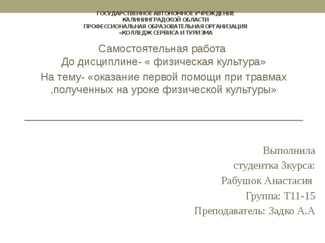 государственное автономное учреждение  Калининградской области  профессиональная образовательная организация  «Колледж сервиса и туризма Самостоятельная работа  До дисциплине- « физическая культура» На тему- «оказание первой помощи при травмах ,полученных на уроке физической культуры» Выполнила  студентка 3курса:  Рабушок Анастасия  Группа: Т11-15   Преподаватель: Задко А.А 