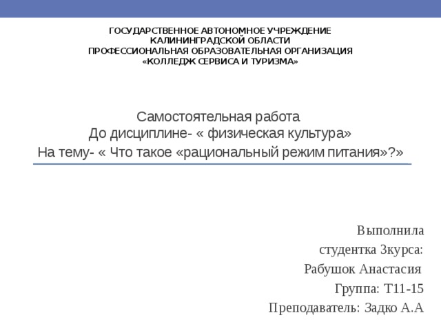 государственное автономное учреждение  Калининградской области  профессиональная образовательная организация  «Колледж сервиса и туризма» Самостоятельная работа  До дисциплине- « физическая культура» На тему- « Что такое «рациональный режим питания»?» Выполнила  студентка 3курса:  Рабушок Анастасия  Группа: Т11-15   Преподаватель: Задко А.А 
