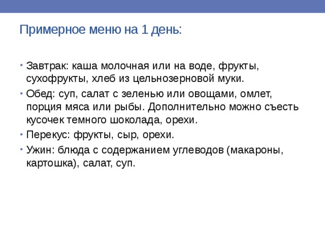 Примерное меню на 1 день:   Завтрак: каша молочная или на воде, фрукты, сухофрукты, хлеб из цельнозерновой муки. Обед: суп, салат с зеленью или овощами, омлет, порция мяса или рыбы. Дополнительно можно съесть кусочек темного шоколада, орехи. Перекус: фрукты, сыр, орехи. Ужин: блюда с содержанием углеводов (макароны, картошка), салат, суп.   