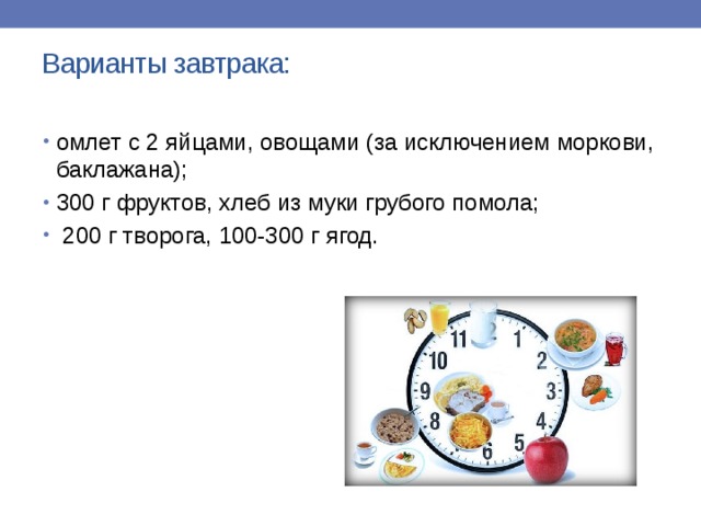 Варианты завтрака:   омлет с 2 яйцами, овощами (за исключением моркови, баклажана); 300 г фруктов, хлеб из муки грубого помола;  200 г творога, 100-300 г ягод.   