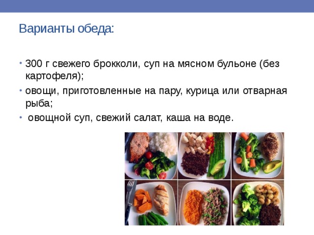 Варианты обеда:   300 г свежего брокколи, суп на мясном бульоне (без картофеля); овощи, приготовленные на пару, курица или отварная рыба;  овощной суп, свежий салат, каша на воде.   