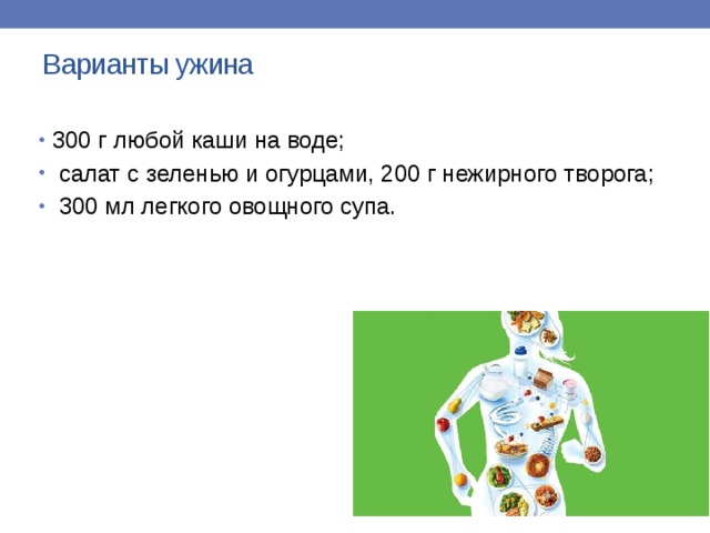 Варианты ужина   300 г любой каши на воде;  салат с зеленью и огурцами, 200 г нежирного творога;  300 мл легкого овощного супа.   