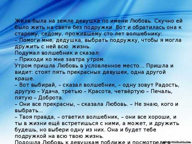  Жила-была на земле девушка по имени Любовь. Скучно ей было жить на свете без подружки. Вот и обратилась она к старому, седому, прожившему сто лет волшебнику:  – Помоги мне, дедушка, выбрать подружку, чтобы я могла дружить с ней всю жизнь.  Подумал волшебник и сказал:  – Приходи ко мне завтра утром.  Утром пришла Любовь в условленное место... Пришла и видит: стоят пять прекрасных девушек, одна другой краше.  – Вот выбирай, – сказал волшебник, – одну зовут Радость, другую – Удача, третью – Красота, четвёртую – Печаль, пятую – Доброта.  – Они все прекрасны, – сказала Любовь. – Не знаю, кого и выбрать...  – Твоя правда, – ответил волшебник, – они все хороши, и ты в жизни ещё встретишься с ними, а может, и дружить будешь, но выбери одну из них. Она и будет тебе подружкой на всю твою жизнь.  Подошла Любовь к девушкам поближе и посмотрела в глаза каждой. Задумалась Любовь.   А кого выбрали бы вы? А Любовь выбрала …….    