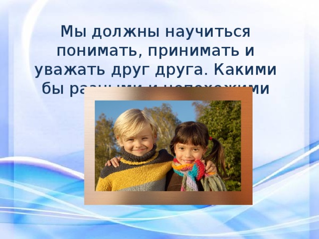 Мы должны научиться понимать, принимать и уважать друг друга. Какими бы разными и непохожими мы были. 