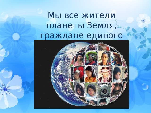 Мы все жители планеты Земля, граждане единого человечества. 