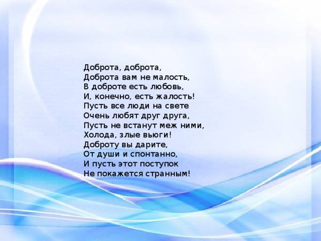 Доброта, доброта,  Доброта вам не малость,  В доброте есть любовь,  И, конечно, есть жалость! Пусть все люди на свете  Очень любят друг друга,  Пусть не встанут меж ними,  Холода, злые вьюги! Доброту вы дарите,  От души и спонтанно,  И пусть этот поступок  Не покажется странным! 