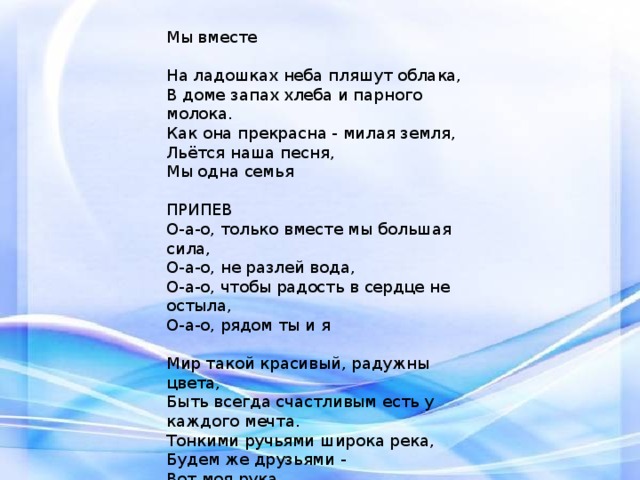 Мы вместе   На ладошках неба пляшут облака,  В доме запах хлеба и парного молока.  Как она прекрасна - милая земля,  Льётся наша песня,  Мы одна семья   ПРИПЕВ  О-а-о, только вместе мы большая сила,  О-а-о, не разлей вода,  О-а-о, чтобы радость в сердце не остыла,  О-а-о, рядом ты и я   Мир такой красивый, радужны цвета,  Быть всегда счастливым есть у каждого мечта.  Тонкими ручьями широка река,  Будем же друзьями -  Вот моя рука  Мы многое сможем, когда будем вместе  Давайте умножим и смех, и улыбки, и песни 