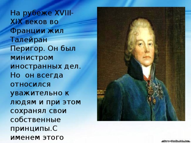 На рубеже XVIII-XIX веков во Франции жил Талейран Перигор. Он был министром иностранных дел. Но он всегда относился уважительно к людям и при этом сохранял свои собственные принципы.С именем этого человека и связанно понятие 