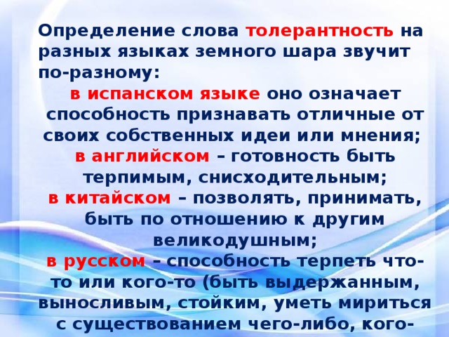 Определение слова толерантность  на разных языках земного шара звучит по-разному: в испанском языке оно означает способность признавать отличные от своих собственных идеи или мнения; в английском – готовность быть терпимым, снисходительным; в китайском – позволять, принимать, быть по отношению к другим великодушным; в русском – способность терпеть что-то или кого-то (быть выдержанным, выносливым, стойким, уметь мириться с существованием чего-либо, кого-либо). В разных странах определения различны, но смысл остаётся однозначным: ТОЛЕРАНТНОСТЬ – это дорога к миру.    