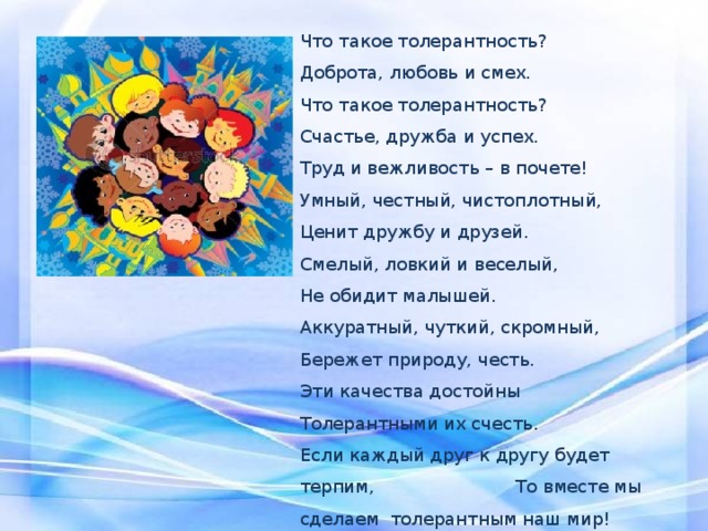 Что такое толерантность? Доброта, любовь и смех. Что такое толерантность? Счастье, дружба и успех. Труд и вежливость – в почете! Умный, честный, чистоплотный, Ценит дружбу и друзей. Смелый, ловкий и веселый, Не обидит малышей. Аккуратный, чуткий, скромный, Бережет природу, честь. Эти качества достойны Толерантными их счесть. Если каждый друг к другу будет терпим, То вместе мы сделаем толерантным наш мир! 