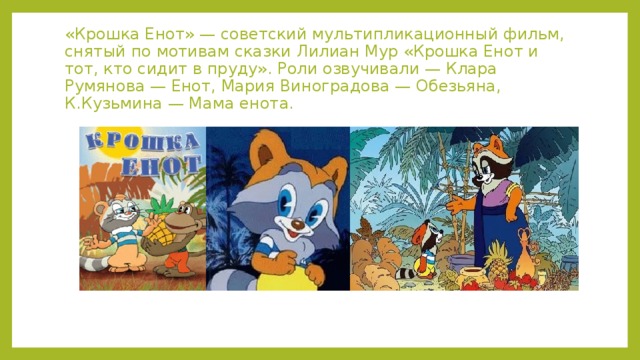 «Крошка Енот» — советский мультипликационный фильм, снятый по мотивам сказки Лилиан Мур «Крошка Енот и тот, кто сидит в пруду». Роли озвучивали — Клара Румянова — Енот, Мария Виноградова — Обезьяна, К.Кузьмина — Мама енота. 