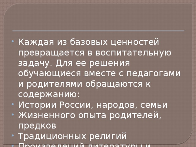 Каждая из базовых ценностей превращается в воспитательную задачу. Для ее решения обучающиеся вместе с педагогами и родителями обращаются к содержанию: Истории России, народов, семьи Жизненного опыта родителей, предков Традиционных религий Произведений литературы и искусства 