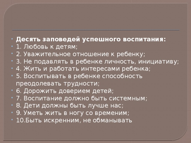 Десять заповедей успешного воспитания: 1. Любовь к детям; 2. Уважительное отношение к ребенку; 3. Не подавлять в ребенке личность, инициативу; 4. Жить и работать интересами ребенка; 5. Воспитывать в ребенке способность преодолевать трудности; 6. Дорожить доверием детей; 7. Воспитание должно быть системным; 8. Дети должны быть лучше нас; 9. Уметь жить в ногу со временим; 10.Быть искренним, не обманывать 