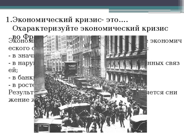 Экономический кризис- это…. Охарактеризуйте экономический кризис во Франции. Экономический кризис  резкое ухудшение экономического состояния страны, проявляющееся:   - в значительном спаде производства;   - в нарушении сложившихся производственных связей;  - в банкротстве предприятий;   - в росте безработицы.   Результатом экономического кризиса является снижение жизненного уровня населения  