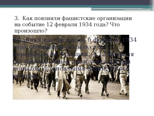 3. Как повлияли фашистские организации на событие 12 февраля 1934 года? Что произошло? Французские фашисты 6 февраля 1934 года совершили попытку гос. переворота во Франции. А 12 февраля состоялась общая забастовка против попыток установления фашистского режима. 