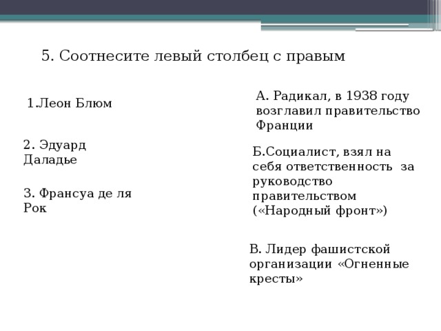 5. Соотнесите левый столбец с правым А. Радикал, в 1938 году возглавил правительство Франции 1.Леон Блюм 2. Эдуард Даладье Б.Социалист, взял на себя ответственность за руководство правительством («Народный фронт») 3. Франсуа де ля Рок В. Лидер фашистской организации «Огненные кресты» 