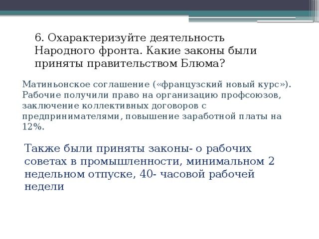 6. Охарактеризуйте деятельность Народного фронта. Какие законы были приняты правительством Блюма? Матиньонское соглашение («французский новый курс»). Рабочие получили право на организацию профсоюзов, заключение коллективных договоров с предпринимателями, повышение заработной платы на 12%. Также были приняты законы- о рабочих советах в промышленности, минимальном 2 недельном отпуске, 40- часовой рабочей недели 